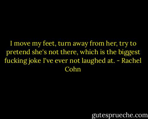 I move my feet, turn away from her, try to pretend she's not there, which is the biggest fucking joke I've ever not laughed at. - Rachel Cohn