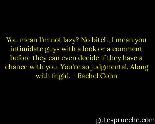 You mean I'm not lazy?<br />No bitch, I mean you intimidate guys with a look or a comment before they can even decide if they have a chance with you. You're so judgmental. Along with frigid. - Rachel Cohn