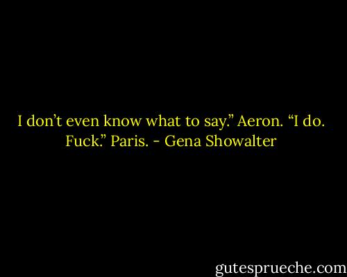 I don’t even know what to say.” Aeron.<br />“I do. Fuck.” Paris. - Gena Showalter