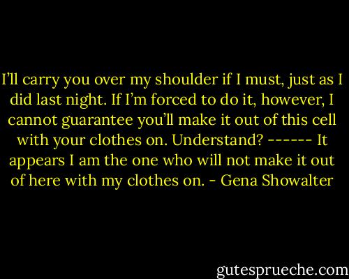 I’ll carry you over my shoulder if I must, just as I did last night. If I’m forced to do it, however, I cannot guarantee you’ll make it out of this cell with your clothes on. Understand?<br />------<br />It appears I am the one who will not<br />make it out of here with my clothes on. - Gena Showalter