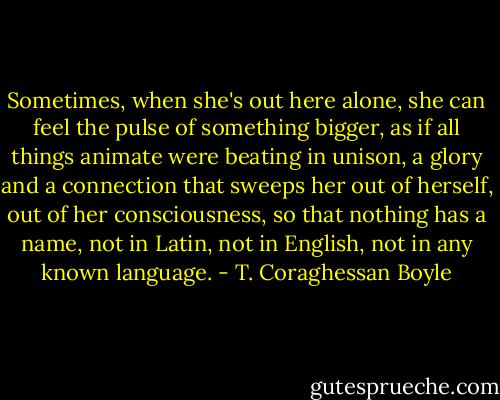 Sometimes, when she's out here alone, she can feel the pulse of something bigger, as if all things animate were beating in unison, a glory and a connection that sweeps her out of herself, out of her consciousness, so that nothing has a name, not in Latin, not in English, not in any known language. - T. Coraghessan Boyle