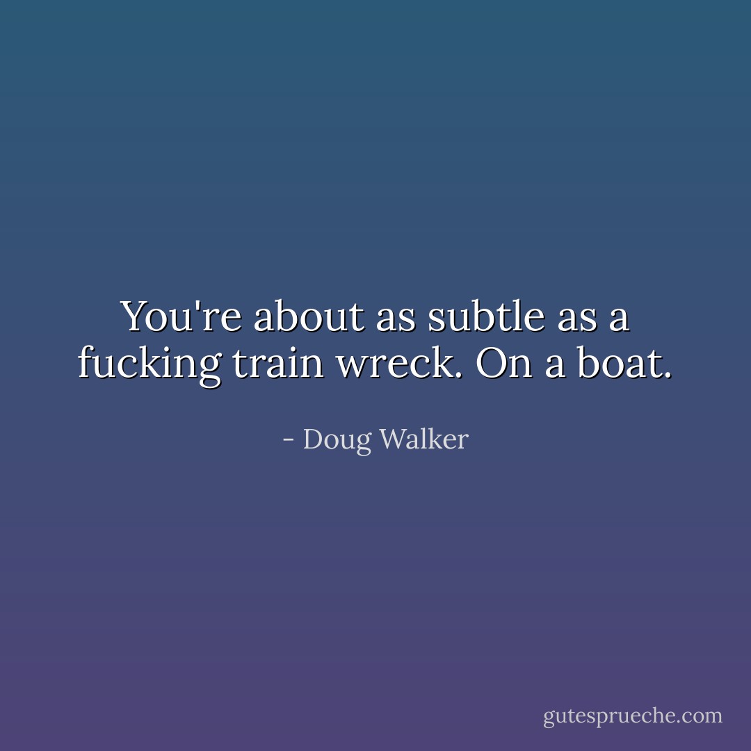 You're about as subtle as a fucking train wreck. On a boat. - Doug Walker