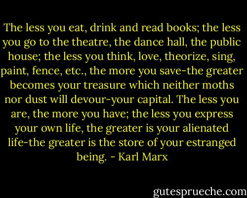 The less you eat, drink and read books; the less you go to the theatre, the dance hall, the public house; the less you think, love, theorize, sing, paint, fence, etc., the more you save-the greater becomes your treasure which neither moths nor dust will devour-your capital. The less you are, the more you have; the less you express your own life, the greater is your alienated life-the greater is the store of your estranged being. - Karl Marx