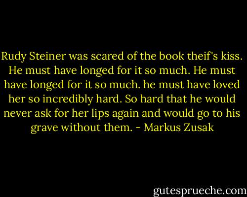 Rudy Steiner was scared of the book theif's kiss. He must have longed for it so much. He must have longed for it so much. he must have loved her so incredibly hard. So hard that he would never ask for her lips again and would go to his grave without them. - Markus Zusak