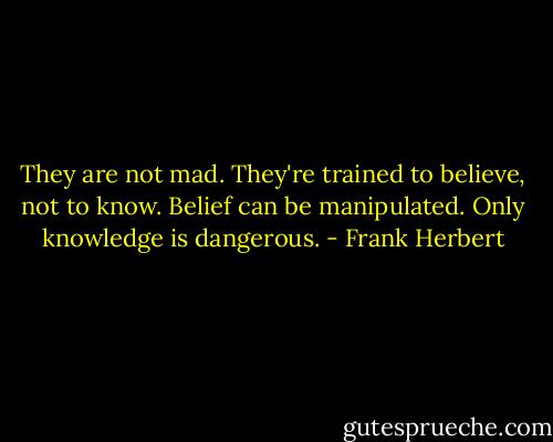 They are not mad. They're trained to believe, not to know. Belief can be manipulated. Only knowledge is dangerous. - Frank Herbert
