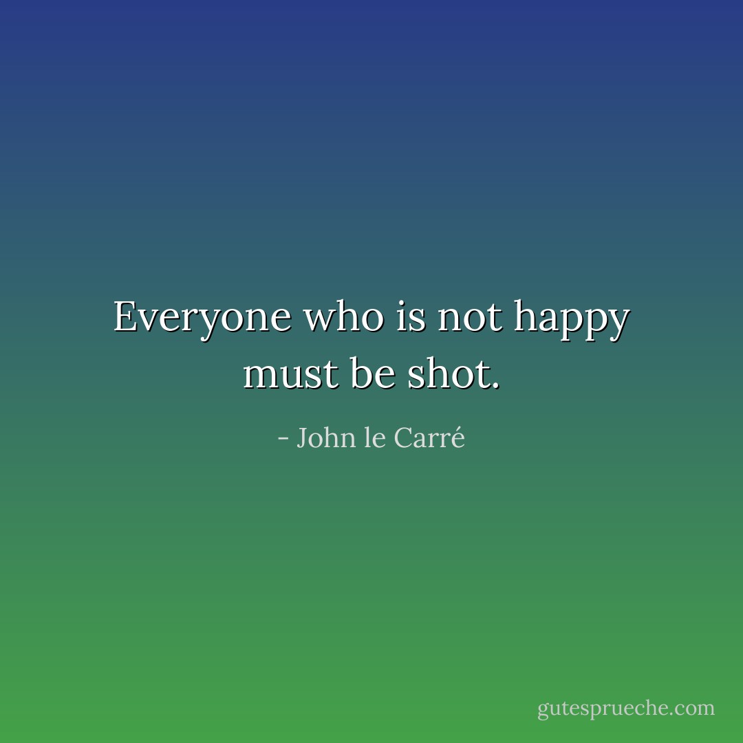 Everyone who is not happy must be shot. - John le Carré