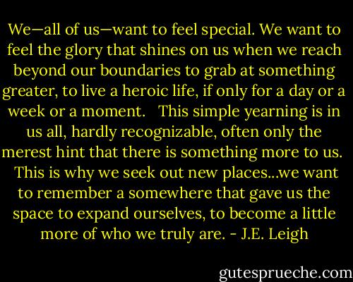 We—all of us—want to feel special. We want to feel the glory that shines on us when we reach beyond our boundaries to grab at something greater, to live a heroic life, if only for a day or a week or a moment. <br /><br />This simple yearning is in us all, hardly recognizable, often only the merest hint that there is something more to us. <br /><br />This is why we seek out new places...we want to remember a somewhere that gave us the space to expand ourselves, to become a little more of who we truly are. - J.E. Leigh