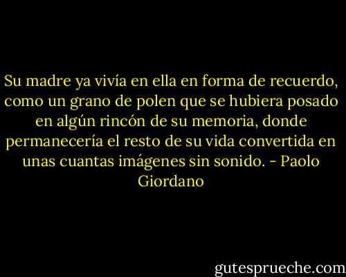 Su madre ya vivía en ella en forma de recuerdo, como un grano de polen que se hubiera posado en algún rincón de su memoria, donde permanecería el resto de su vida convertida en unas cuantas imágenes sin sonido. - Paolo Giordano