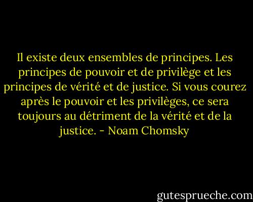 Il existe deux ensembles de principes. Les principes de pouvoir et de privilège et les principes de vérité et de justice. Si vous courez après le pouvoir et les privilèges, ce sera toujours au détriment de la vérité et de la justice. - Noam Chomsky