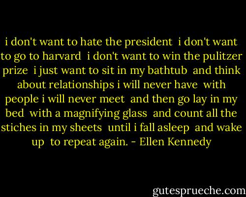 i don't want to hate the president<br /><br />i don't want to go to harvard<br /><br />i don't want to win the pulitzer prize<br /><br />i just want to sit in my bathtub<br /><br />and think about relationships i will never have<br /><br />with people i will never meet<br /><br />and then go lay in my bed<br /><br />with a magnifying glass<br /><br />and count all the stiches in my sheets<br /><br />until i fall asleep<br /><br />and wake up<br /><br />to repeat again. - Ellen Kennedy