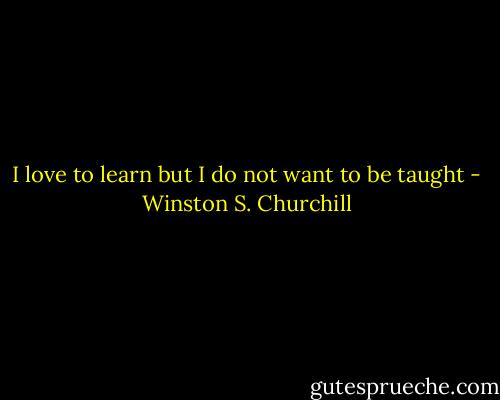 I love to learn but I do not want to be taught - Winston S. Churchill