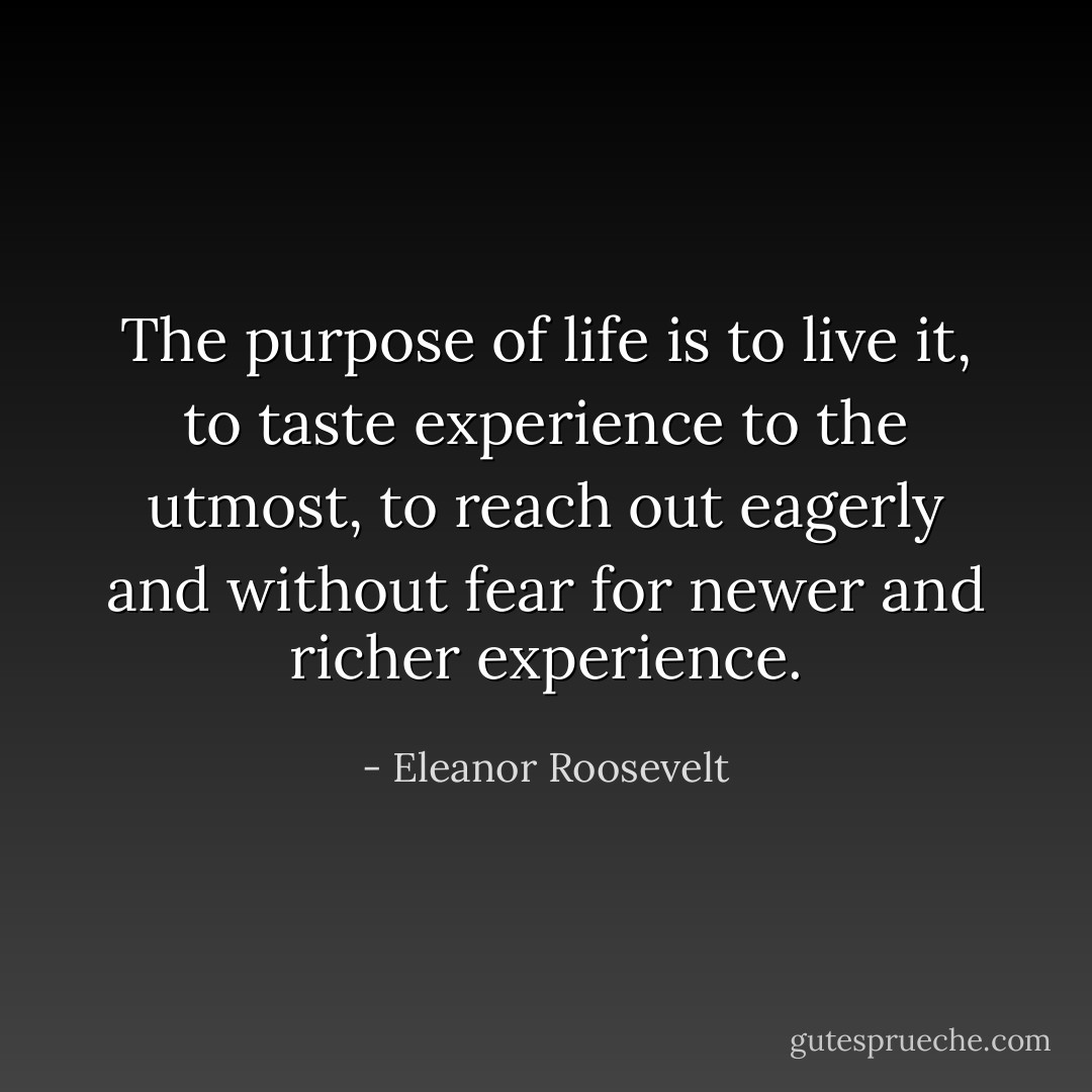 The purpose of life is to live it, to taste experience to the utmost, to reach out eagerly and without fear for newer and richer experience. - Eleanor Roosevelt