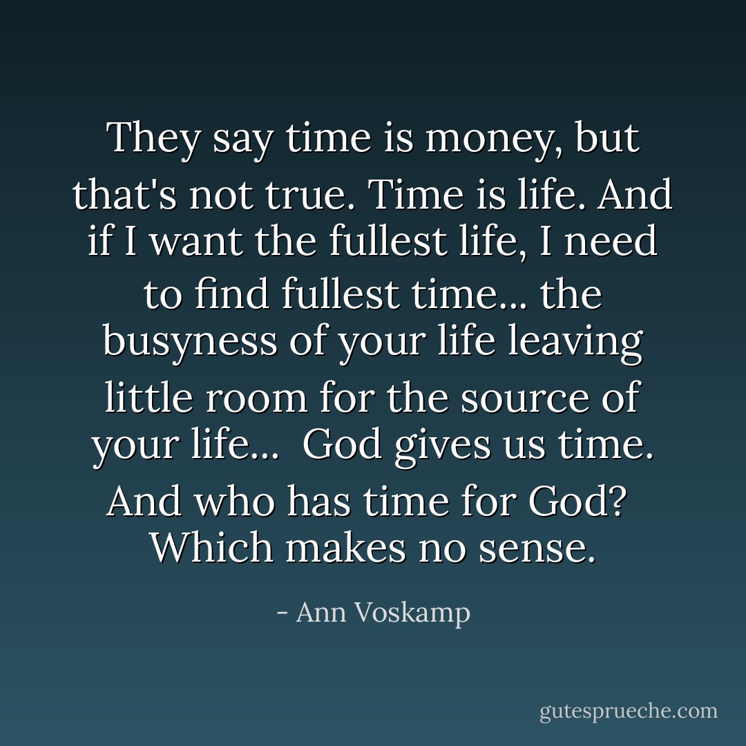 They say time is money, but that's not true. Time is life. And if I want the fullest life, I need to find fullest time... the busyness of your life leaving little room for the source of your life...<br /><br />God gives us time. And who has time for God?<br /><br />Which makes no sense. - Ann Voskamp