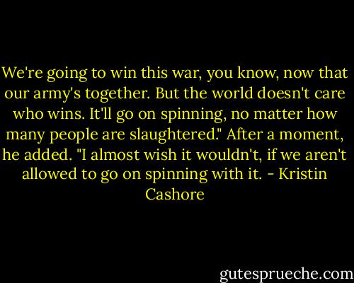 We're going to win this war, you know, now that our army's together. But the world doesn't care who wins. It'll go on spinning, no matter how many people are slaughtered." After a moment, he added. "I almost wish it wouldn't, if we aren't allowed to go on spinning with it. - Kristin Cashore