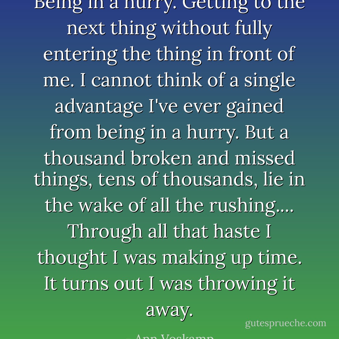 Being in a hurry. Getting to the next thing without fully entering the thing in front of me. I cannot think of a single advantage I've ever gained from being in a hurry. But a thousand broken and missed things, tens of thousands, lie in the wake of all the rushing.... Through all that haste I thought I was making up time. It turns out I was throwing it away. - Ann Voskamp