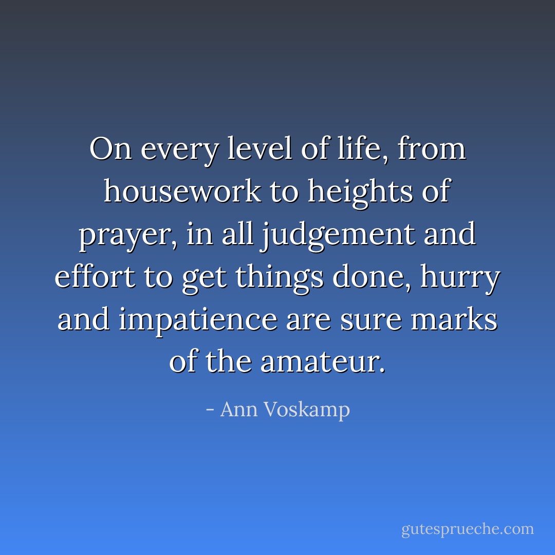 On every level of life, from housework to heights of prayer, in all judgement and effort to get things done, hurry and impatience are sure marks of the amateur. - Ann Voskamp
