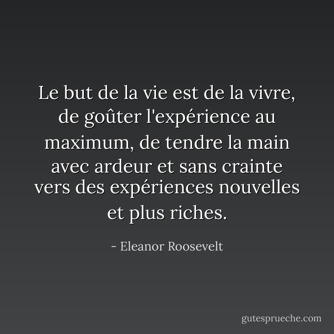 Le but de la vie est de la vivre, de goûter l'expérience au maximum, de tendre la main avec ardeur et sans crainte vers des expériences nouvelles et plus riches. - Eleanor Roosevelt