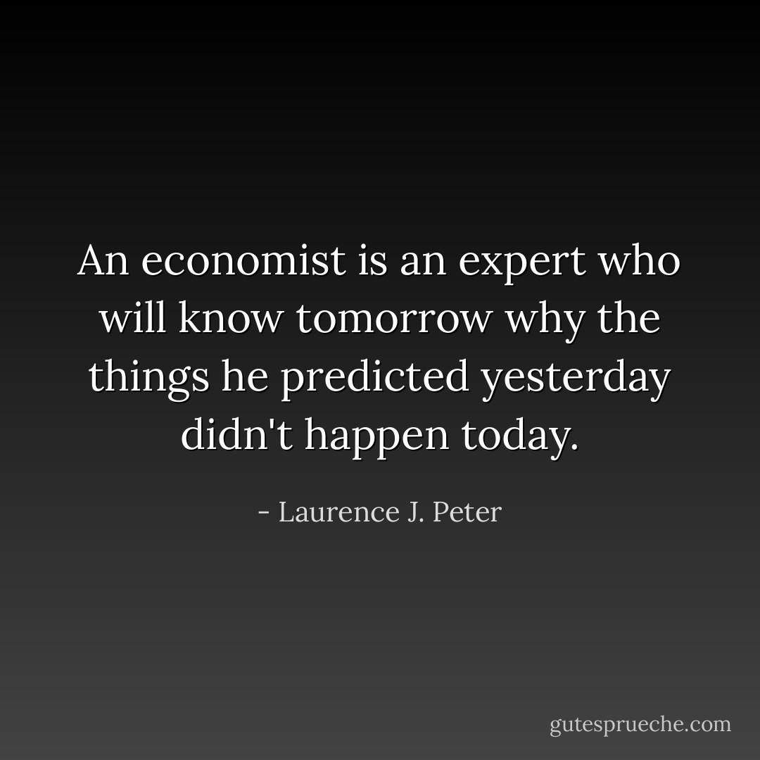 An economist is an expert who will know tomorrow why the things he predicted yesterday didn't happen today. - Laurence J. Peter