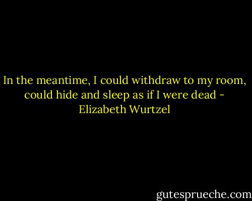 In the meantime, I could withdraw to my room, could hide and sleep as if I were dead - Elizabeth Wurtzel
