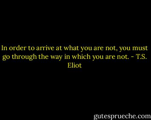 In order to arrive at what you are not, you must go through the way in which you are not. - T.S. Eliot