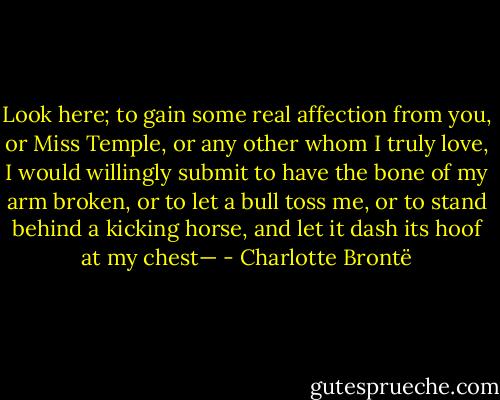 Look here; to gain some real affection from you, or Miss Temple, or any other whom I truly love, I would willingly submit to have the bone of my arm broken, or to let a bull toss me, or to stand behind a kicking horse, and let it dash its hoof at my chest— - Charlotte Brontë
