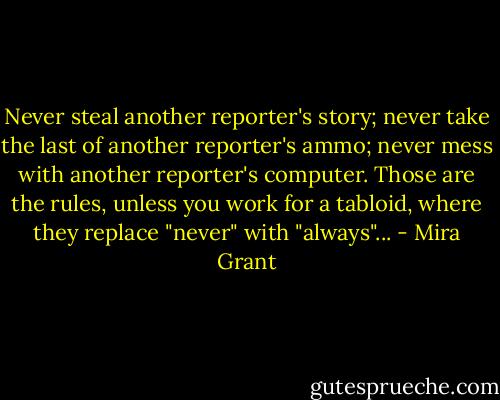 Never steal another reporter's story; never take the last of another reporter's ammo; never mess with another reporter's computer. Those are the rules, unless you work for a tabloid, where they replace "never" with "always"... - Mira Grant