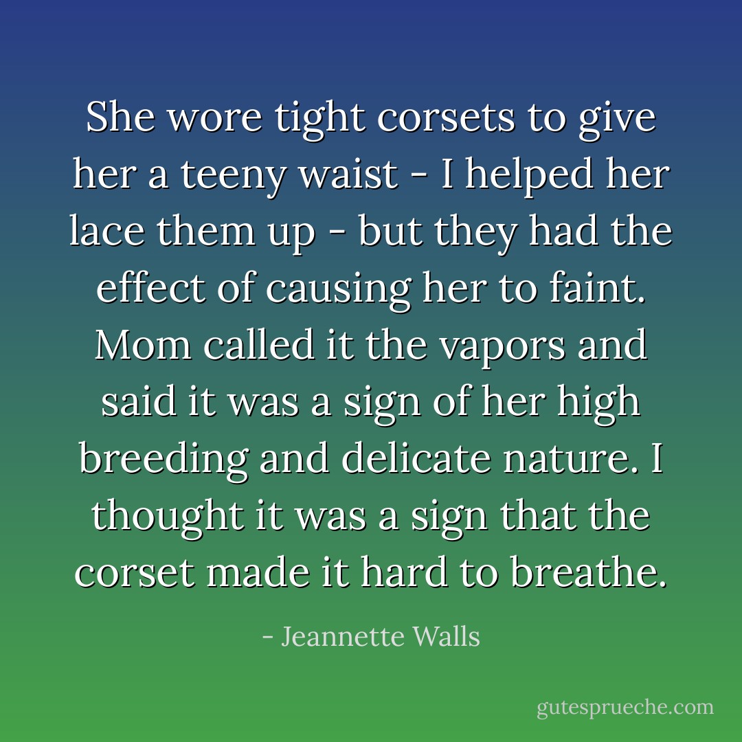 She wore tight corsets to give her a teeny waist - I helped her lace them up - but they had the effect of causing her to faint. Mom called it the vapors and said it was a sign of her high breeding and delicate nature. I thought it was a sign that the corset made it hard to breathe. - Jeannette Walls