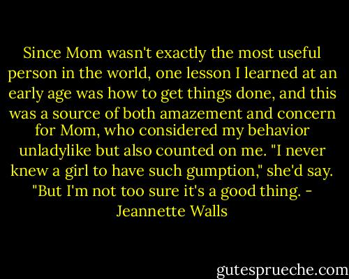 Since Mom wasn't exactly the most useful person in the world, one lesson I learned at an early age was how to get things done, and this was a source of both amazement and concern for Mom, who considered my behavior unladylike but also counted on me. "I never knew a girl to have such gumption," she'd say. "But I'm not too sure it's a good thing. - Jeannette Walls