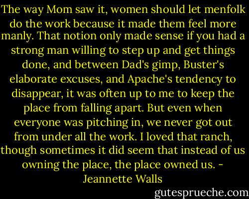 The way Mom saw it, women should let menfolk do the work because it made them feel more manly. That notion only made sense if you had a strong man willing to step up and get things done, and between Dad's gimp, Buster's elaborate excuses, and Apache's tendency to disappear, it was often up to me to keep the place from falling apart. But even when everyone was pitching in, we never got out from under all the work. I loved that ranch, though sometimes it did seem that instead of us owning the place, the place owned us. - Jeannette Walls