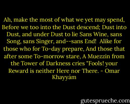 Ah, make the most of what we yet may spend,<br />Before we too into the Dust descend;<br />Dust into Dust, and under Dust to lie<br />Sans Wine, sans Song, sans Singer, and--sans End!<br /><br />Alike for those who for To-day prepare,<br />And those that after some To-morrow stare,<br />A Muezzin from the Tower of Darkness cries<br />"Fools! your Reward is neither Here nor There. - Omar Khayyám