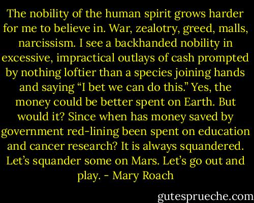 The nobility of the human spirit grows harder for me to believe in. War, zealotry, greed, malls, narcissism. I see a backhanded nobility in excessive, impractical outlays of cash prompted by nothing loftier than a species joining hands and saying “I bet we can do this.” Yes, the money could be better spent on Earth. But would it? Since when has money saved by government red-lining been spent on education and cancer research? It is always squandered. Let’s squander some on Mars. Let’s go out and play. - Mary Roach