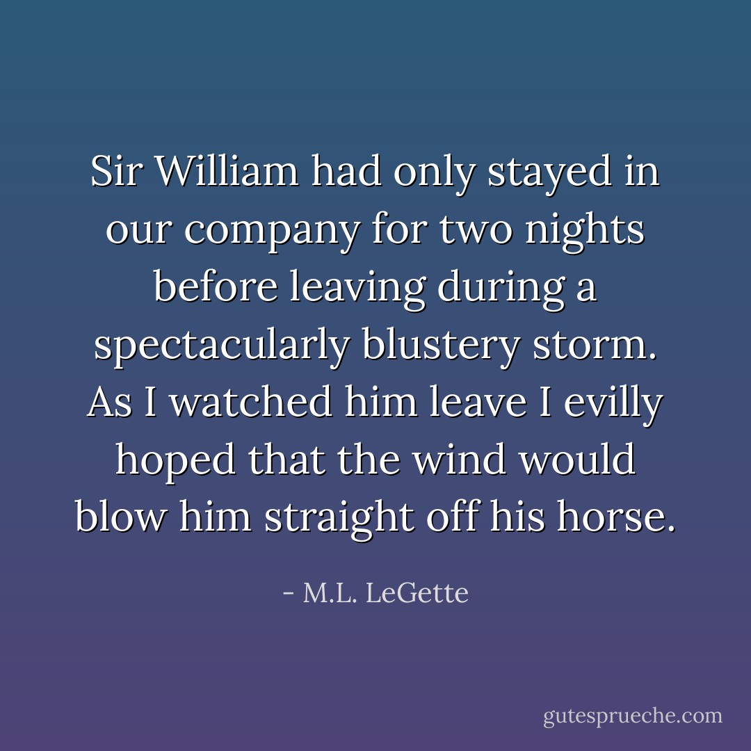Sir William had only stayed in our company for two nights before leaving during a spectacularly blustery storm. As I watched him leave I evilly hoped that the wind would blow him straight off his horse. - M.L. LeGette