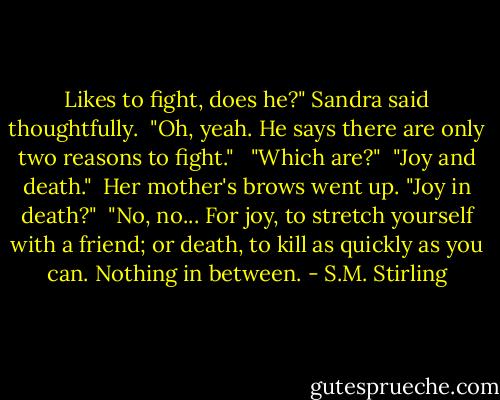 Likes to fight, does he?" Sandra said thoughtfully.<br /><br />"Oh, yeah. He says there are only two reasons to fight." <br /><br />"Which are?"<br /><br />"Joy and death."<br /><br />Her mother's brows went up. "Joy in death?"<br /><br />"No, no... For joy, to stretch yourself with a friend; or death, to kill as quickly as you can. Nothing in between. - S.M. Stirling