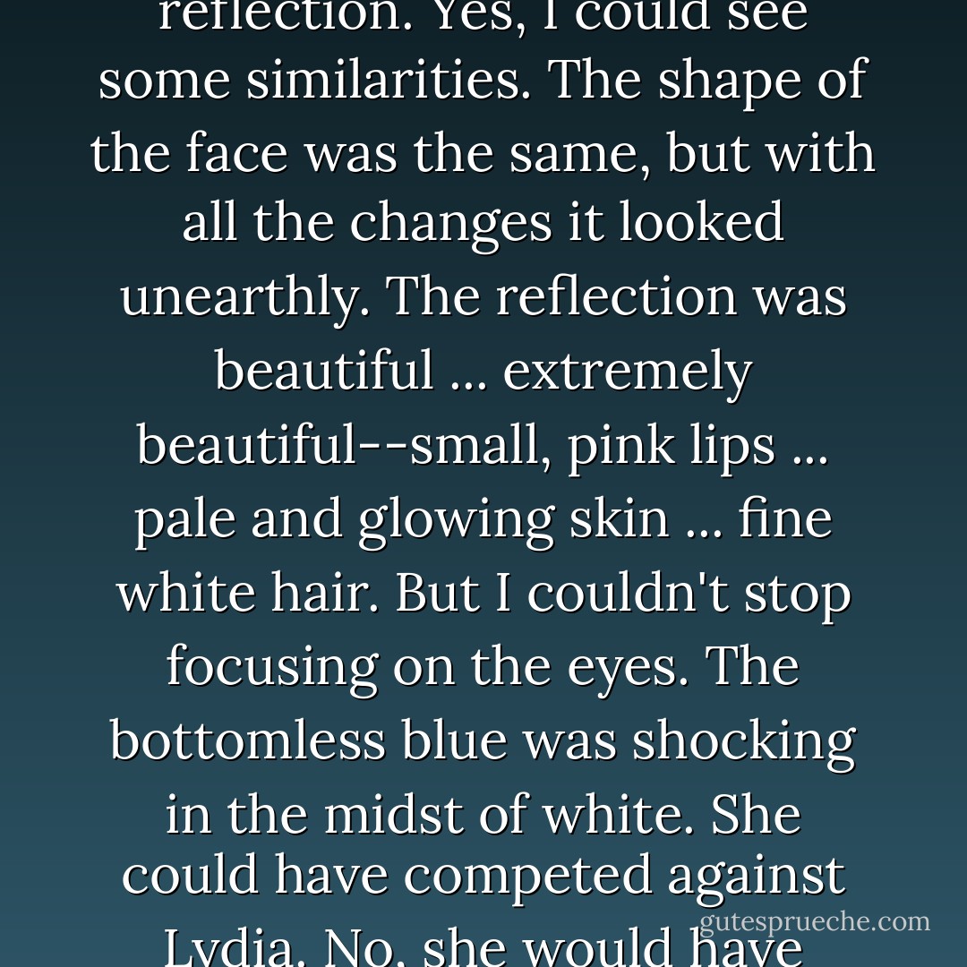 I grasped the mirror to look closer at the strange girl in the reflection. Yes, I could see some similarities. The shape of the face was the same, but with all the changes it looked unearthly. The reflection was beautiful ... extremely beautiful--small, pink lips ... pale and glowing skin ... fine white hair. But I couldn't stop focusing on the eyes. The bottomless blue was shocking in the midst of white. She could have competed against Lydia. No, she would have blown Lydia out of the water. - M.L. LeGette