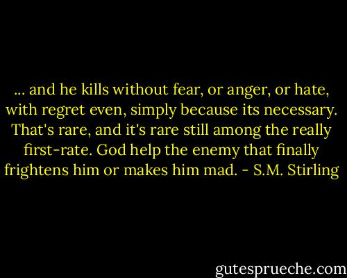 ... and he kills without fear, or anger, or hate, with regret even, simply because its necessary. That's rare, and it's rare still among the really first-rate. God help the enemy that finally frightens him or makes him mad. - S.M. Stirling