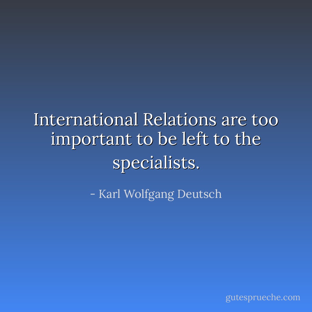 International Relations are too important to be left to the specialists. - Karl Wolfgang Deutsch