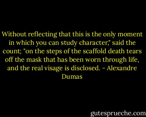 Without reflecting that this is the only moment in which you can study character," said the count; "on the steps of the scaffold death tears off the mask that has been worn through life, and the real visage is disclosed. - Alexandre Dumas