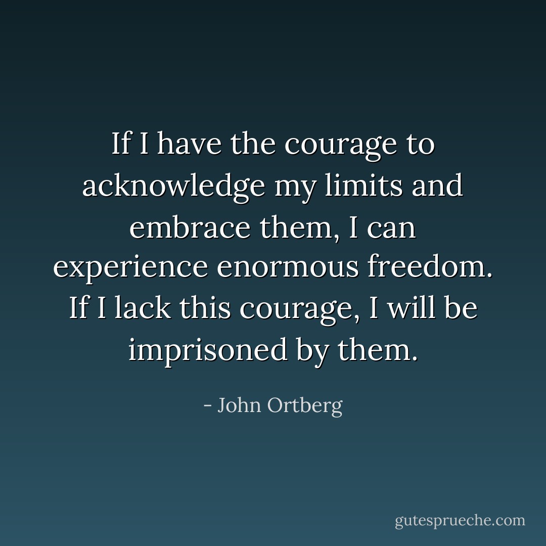 If I have the courage to acknowledge my limits and embrace them, I can experience enormous freedom. If I lack this courage, I will be imprisoned by them. - John Ortberg