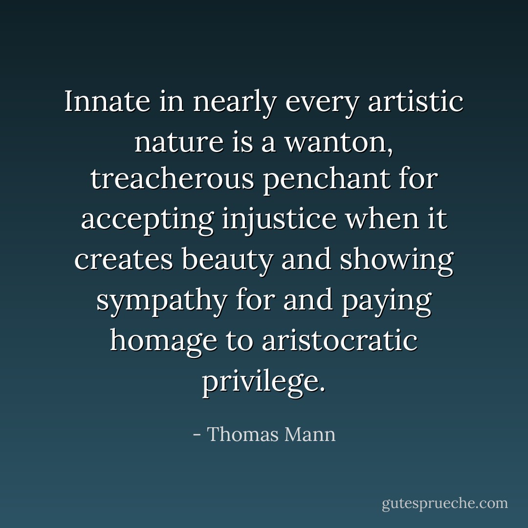 Innate in nearly every artistic nature is a wanton, treacherous penchant for accepting injustice when it creates beauty and showing sympathy for and paying homage to aristocratic privilege. - Thomas Mann