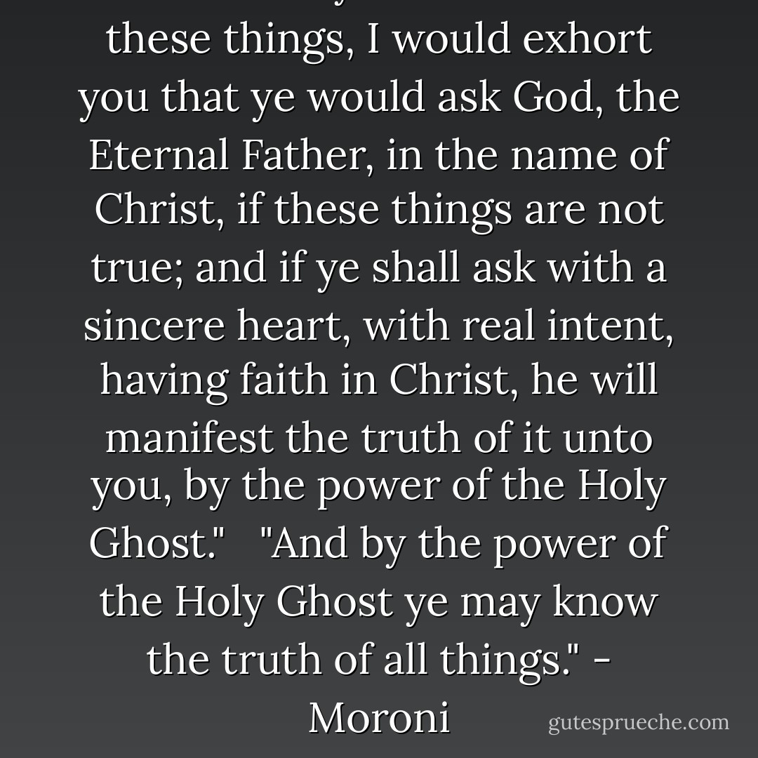 And when ye shall receive these things, I would exhort you that ye would ask God, the Eternal Father, in the name of Christ, if these things are not true; and if ye shall ask with a sincere heart, with real intent, having faith in Christ, he will manifest the truth of it unto you, by the power of the Holy Ghost." <br /><br />"And by the power of the Holy Ghost ye may know the truth of all things." - Moroni - Joseph Smith Jr.