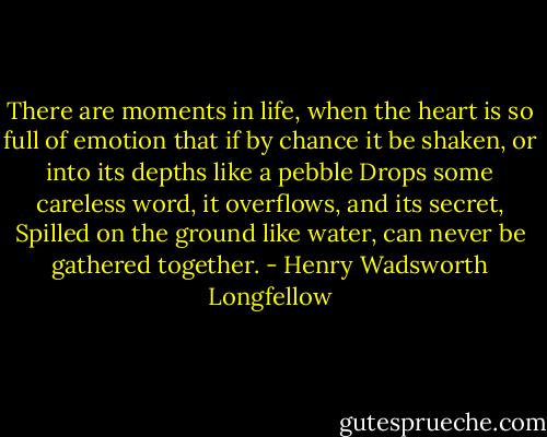 There are moments in life, when the heart is so full of emotion<br />that if by chance it be shaken, or into its depths like a pebble<br />Drops some careless word, it overflows, and its secret,<br />Spilled on the ground like water, can never be gathered together. - Henry Wadsworth Longfellow
