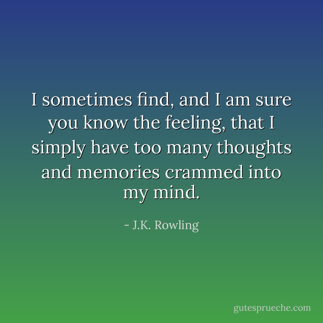 I sometimes find, and I am sure you know the feeling, that I simply have too many thoughts and memories crammed into my mind. - J.K. Rowling
