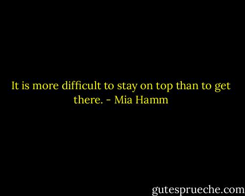 It is more difficult to stay on top than to get there. - Mia Hamm