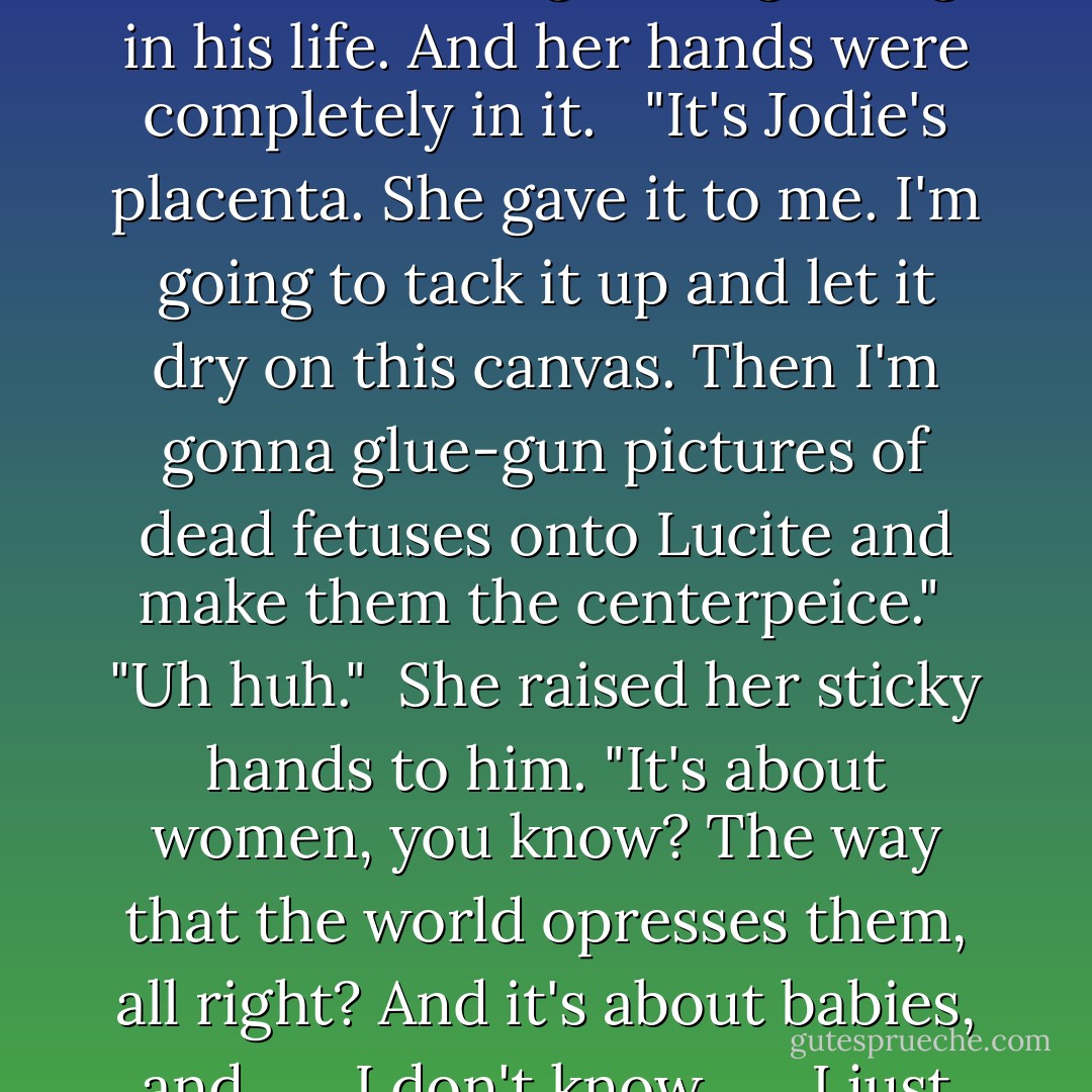 Jamie came back to the apartment one night to find her spreading a viscous fluid onto a canvas. It was threaded wtih blood. "Good God," he said. "What the hell is that?" <br /> Pia didn't bother to look up but continued to knead the clear slime across the canvas. "It's my new piece."<br /> "But what is it?" He kept pointing. He'd never seen something so disgusting in his life. And her hands were completely in it. <br /> "It's Jodie's placenta. She gave it to me. I'm going to tack it up and let it dry on this canvas. Then I'm gonna glue-gun pictures of dead fetuses onto Lucite and make them the centerpeice."<br /> "Uh huh."<br /> She raised her sticky hands to him. "It's about women, you know? The way that the world opresses them, all right? And it's about babies, and . . . I don't know . . . I just got the placenta today."<br /> "Wow, that's wow . . . that's . . ." No words for this. He scratched his chin as she spread her hands in a concentric motion across the canvas. "So, do you really think anyone's gonna want to put that up on their wall when it's done?" he asked. <br /> She scowled, displeased. - K. Stephens