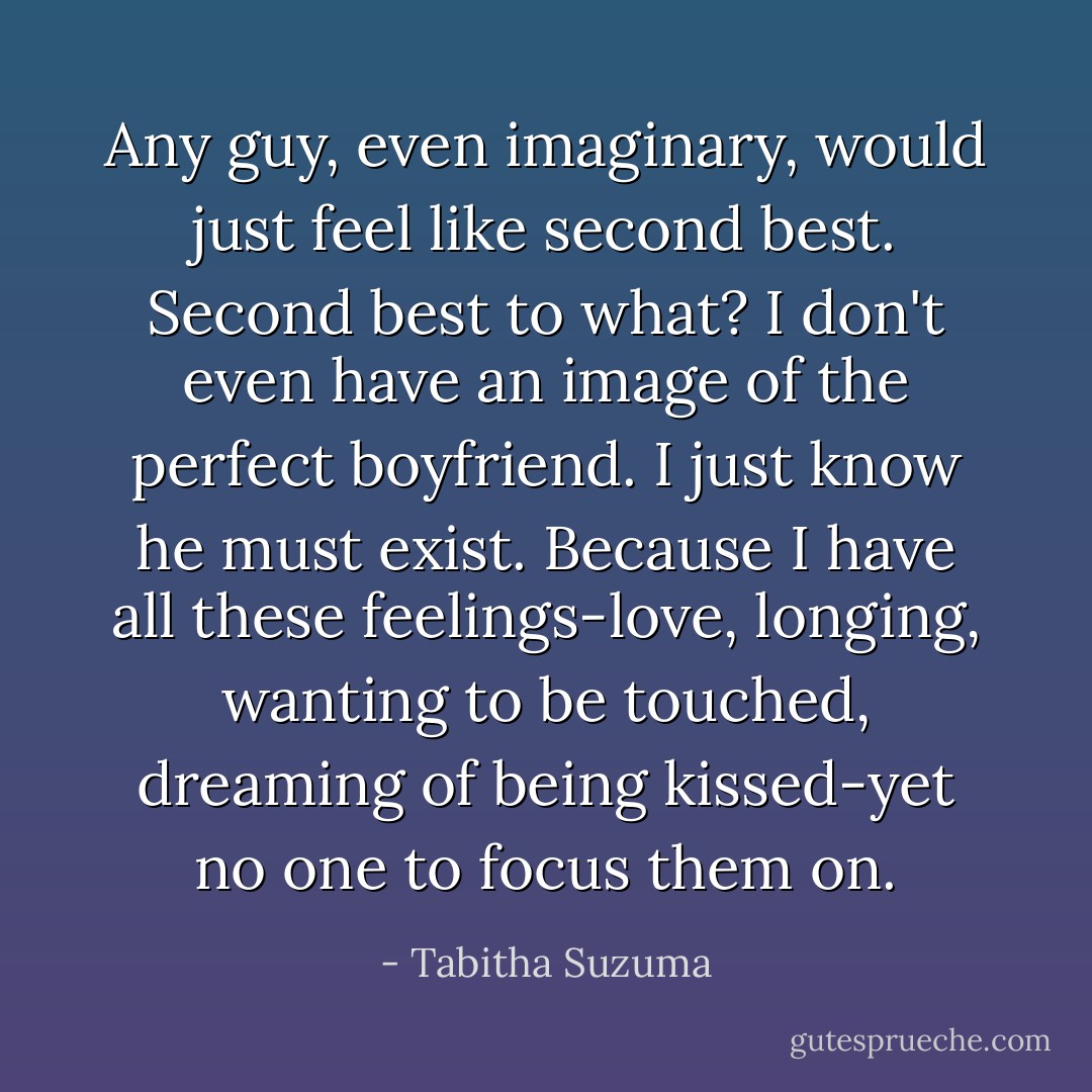 Any guy, even imaginary, would just feel like second best. Second best to what? I don't even have an image of the perfect boyfriend. I just know he must exist. Because I have all these feelings-love, longing, wanting to be touched, dreaming of being kissed-yet no one to focus them on. - Tabitha Suzuma