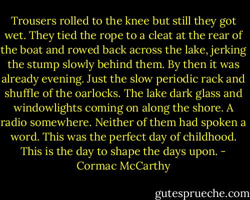 Trousers rolled to the knee but still they got wet. They tied the rope to a cleat at the rear of the boat and rowed back across the lake, jerking the stump slowly behind them. By then it was already evening. Just the slow periodic rack and shuffle of the oarlocks. The lake dark glass and windowlights coming on along the shore. A radio somewhere. Neither of them had spoken a word. This was the perfect day of childhood. This is the day to shape the days upon. - Cormac McCarthy