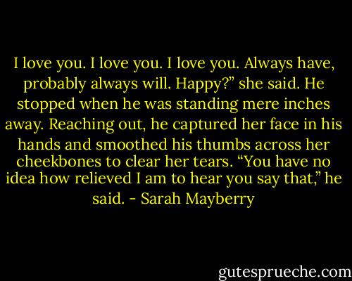 I love you. I love you. I love you. Always have, probably always will. Happy?” she said.<br />He stopped when he was standing mere inches away. Reaching out, he captured her face in his hands and smoothed his thumbs across her cheekbones to clear her tears.<br />“You have no idea how relieved I am to hear you say that,” he said. - Sarah Mayberry