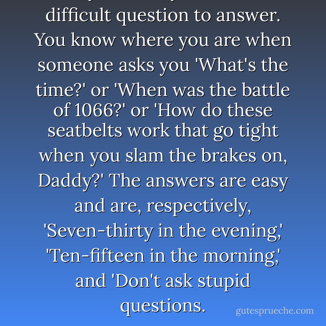 Why?' is always the most difficult question to answer. You know where you are when someone asks you 'What's the time?' or 'When was the battle of 1066?' or 'How do these seatbelts work that go tight when you slam the brakes on, Daddy?' The answers are easy and are, respectively, 'Seven-thirty in the evening,' 'Ten-fifteen in the morning,' and 'Don't ask stupid questions. - Douglas Adams