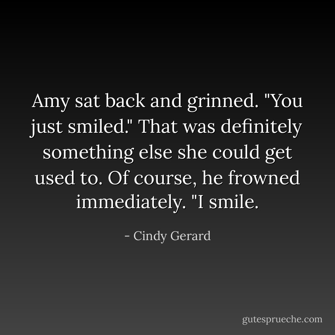 Amy sat back and grinned. "You just smiled." That was definitely something else she could get used to.<br />Of course, he frowned immediately. "I smile. - Cindy Gerard