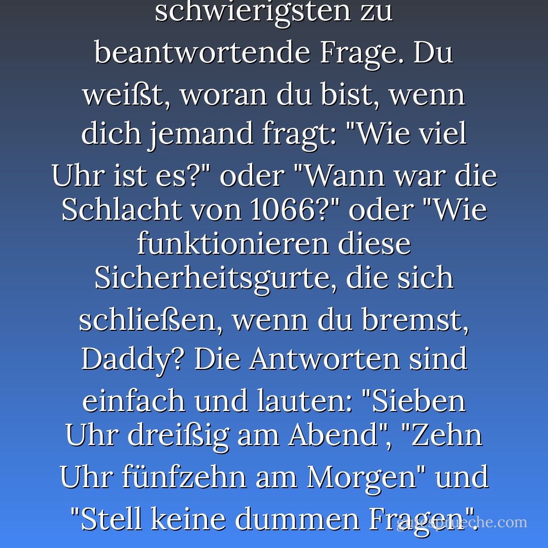 Warum?" ist immer die am schwierigsten zu beantwortende Frage. Du weißt, woran du bist, wenn dich jemand fragt: "Wie viel Uhr ist es?" oder "Wann war die Schlacht von 1066?" oder "Wie funktionieren diese Sicherheitsgurte, die sich schließen, wenn du bremst, Daddy? Die Antworten sind einfach und lauten: "Sieben Uhr dreißig am Abend", "Zehn Uhr fünfzehn am Morgen" und "Stell keine dummen Fragen". - Douglas Adams<